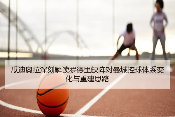 瓜迪奥拉深刻解读罗德里缺阵对曼城控球体系变化与重建思路